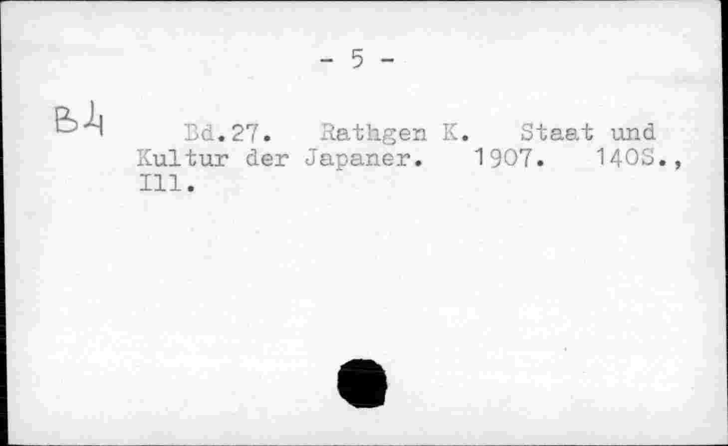 ﻿- 5 -

Bd.27. Kathgen K. Staat und Kultur der Japaner. 1907.	140S.,
Ill.